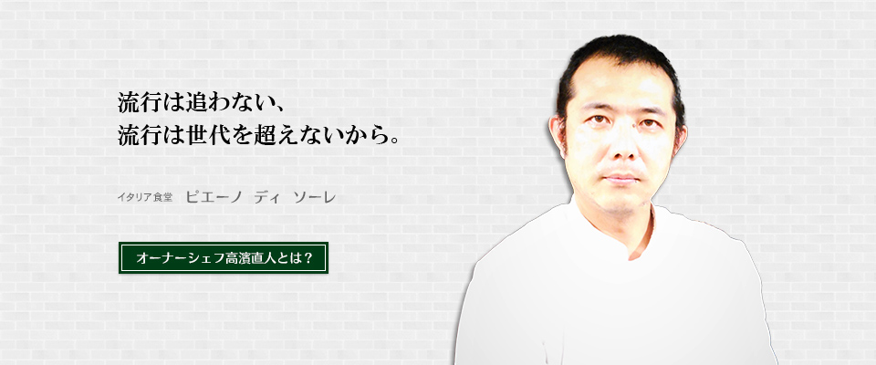 流行は追わない、流行は世代を超えないから。「イタリア食堂ピエーノディソーレ」オーナーシェフ高濱直人とは？